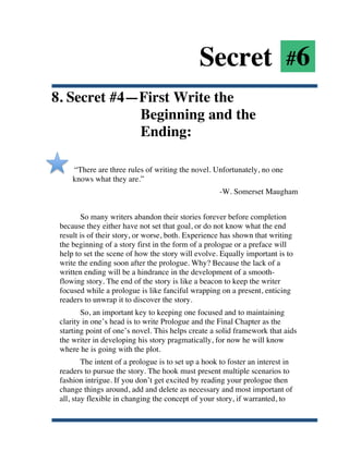 Secret #6
8. Secret #4—First Write the
             Beginning and the
             Ending:

           “There are three rules of writing the novel. Unfortunately, no one
           knows what they are.”
                                                           -W. Somerset Maugham


              So many writers abandon their stories forever before completion
       because they either have not set that goal, or do not know what the end
       result is of their story, or worse, both. Experience has shown that writing
       the beginning of a story first in the form of a prologue or a preface will
       help to set the scene of how the story will evolve. Equally important is to
       write the ending soon after the prologue. Why? Because the lack of a
       written ending will be a hindrance in the development of a smooth-
       flowing story. The end of the story is like a beacon to keep the writer
       focused while a prologue is like fanciful wrapping on a present, enticing
       readers to unwrap it to discover the story.
              So, an important key to keeping one focused and to maintaining
       clarity in one’s head is to write Prologue and the Final Chapter as the
       starting point of one’s novel. This helps create a solid framework that aids
       the writer in developing his story pragmatically, for now he will know
       where he is going with the plot.
               The intent of a prologue is to set up a hook to foster an interest in
       readers to pursue the story. The hook must present multiple scenarios to
       fashion intrigue. If you don’t get excited by reading your prologue then
       change things around, add and delete as necessary and most important of
       all, stay flexible in changing the concept of your story, if warranted, to


	
  
 