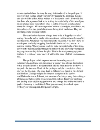 remain excited about the way the story is introduced in the prologue. If
       you were not excited about your story by reading the prologue then no
       one else will be either. Once written it is not cast in stone! You will find
       that later when you embark upon writing the main body of the novel you
       might change your mind about what is in the prologue. Go ahead and
       make the changes. All three aspects of a novel—prologue, main body, and
       the ending—live in a parallel universe during their evolution. They are
       interrelated and interdependent.
               The conclusion does not always have to be a ‘happily ever after’
       ending. It can be sad or evoke other emotions, but it must resolve conflict
       satisfactorily. Whatever you started must be finalized. You don’t have to
       startle your reader by dropping bombshells in the end to construct a
       surprise ending. When you are ready to write the main body of the story,
       you will be building clues throughout the novel and allowing your reader
       to grasp them as they follow the plot. That is the way you engage your
       readers. It is not only your story; it will be the story of all of your readers,
       too.
              The prologue builds expectation and the ending meets it.
       Alternatively, prologue sets the aim of a journey to a chosen destination
       while the conclusion is the destination and the main body of the novel is
       the path, the journey. Think of the prologue and the completion of the
       story as the two pans of a scale kept in balance by a beam in flux to find
       equilibrium. Change weights in either or both pans till a perfect
       equilibrium is struck. It is not just a matter of writing a story but crafting a
       plot encased between the prologue and the ending. Treat your prologue
       and ending as an oscillating pendulum and change and refine both until a
       perfect harmony is established. Now you are ready to embark upon
       writing your masterpiece. Prosperum Scripto.




	
  
 
