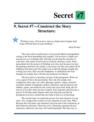 Secret #7
9. Secret #7—Construct the Story
             Structure:

           “Writing is easy. All you do is stare at a blank sheet of paper until
           drops of blood form on your forehead.”
                                                                     -Gene Fowler


              This step in the overall process of successful eBook and paperback
       writing is the most demanding and complex. I do not have a simple two-
       step process or a technique that will help you develop the structure of
       your story. One needs several tools to correctly structure a story. Don’t
       jump ahead into the process of building your story just because you have
       the prologue and know the ending. I can assure you that your mind will be
       bubbling with ideas and will compel you to take the plunge straight into
       writing your story. But resist the temptation. A methodical and well-
       thought-out strategy here will later pay handsome dividends.
              The first step is to develop a resume of the protagonist. Write out
       every aspect of his or her personality. How tall, the weight, skin
       complexion, hair color, eye color, physique, parents’ origin, countries
       travelled, number of languages spoken, education, special interests and
       hobbies, sports, and whatever else comes into your mind. Study the list
       and see if you like what you have created. Your character must become a
       person. If not then make changes until such time that you like the
       protagonist you have created and can relate to him as a living being.
              The second step is to repeat the process for each character in your
       story. Yes, compose the resume of every character in your story. Why?
       Because this will make your characters ring true due to the consistency in
       their behavior and traits. There has to be a chemistry amongst all your
       characters; otherwise, the story will sound disjointed. The only way to


	
  
 