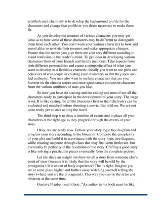 establish such chemistry is to develop the background profile for the
       characters and change that profile as you deem necessary to make them
       fit.
              As you develop the resumes of various characters you may get
       ideas as to how some of these characters may be different to distinguish
       them from each other. You don’t want your various characters to look and
       sound alike so re-write their resumes and make appropriate changes.
       Ensure that the names you give them are also very different sounding to
       avoid confusion in the reader’s mind. To get ideas in developing various
       characters think of your friends and family members. Take aspects from
       their different personalities and create a composite effect of what you
       want to develop as a fictitious character. Ideally you want to use parts and
       behaviors of real people in creating your characters so that they look and
       feel authentic. You may also want to include characters that are your
       favorite on the cinema screen and once again create composite character
       from the various attributes of stars you like.
               So now you have the starting and the ending and most if not all the
       characters ready to participate in the development of your story. The stage
       is set. It is like casting for all the characters first so their chemistry can be
       evaluated and matched before shooting a movie. But hold on. We are not
       quite ready yet to start writing the novel.
              The third step is to draw a timeline of events and to place all your
       characters at the right age as they progress through the events of your
       story.
               Okay, we are ready now. Follow your story logic tree diagram and
       progress your story according to the blueprint. Compose the complexity
       of your plot and build it in accordance with the story logic tree diagram,
       while creating suspense through clues that may first seem irrelevant, but
       eventually fit perfectly in the resolution of the story. Crafting a good story
       is like solving a puzzle, the pieces eventually form the complete picture.
              Let me share an insight into how to tell a story from someone else’s
       point of view (because it is likely that the story will be told by the
       protagonist). It is an out of body experience! That is right. Imagine you
       are at some place higher and further away watching yourself telling the
       story (where you are the protagonist). This way you can be the actor and
       observer at the same time.
              Gustave Flaubert said it best, “An author in his book must be like


	
  
 