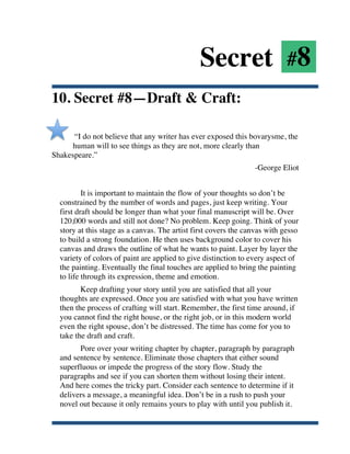 Secret #8
10. Secret #8—Draft & Craft:

      “I do not believe that any writer has ever exposed this bovarysme, the
      human will to see things as they are not, more clearly than
Shakespeare.”
                                                                      -George Eliot


               It is important to maintain the flow of your thoughts so don’t be
       constrained by the number of words and pages, just keep writing. Your
       first draft should be longer than what your final manuscript will be. Over
       120,000 words and still not done? No problem. Keep going. Think of your
       story at this stage as a canvas. The artist first covers the canvas with gesso
       to build a strong foundation. He then uses background color to cover his
       canvas and draws the outline of what he wants to paint. Layer by layer the
       variety of colors of paint are applied to give distinction to every aspect of
       the painting. Eventually the final touches are applied to bring the painting
       to life through its expression, theme and emotion.
              Keep drafting your story until you are satisfied that all your
       thoughts are expressed. Once you are satisfied with what you have written
       then the process of crafting will start. Remember, the first time around, if
       you cannot find the right house, or the right job, or in this modern world
       even the right spouse, don’t be distressed. The time has come for you to
       take the draft and craft.
             Pore over your writing chapter by chapter, paragraph by paragraph
       and sentence by sentence. Eliminate those chapters that either sound
       superfluous or impede the progress of the story flow. Study the
       paragraphs and see if you can shorten them without losing their intent.
       And here comes the tricky part. Consider each sentence to determine if it
       delivers a message, a meaningful idea. Don’t be in a rush to push your
       novel out because it only remains yours to play with until you publish it.


	
  
 