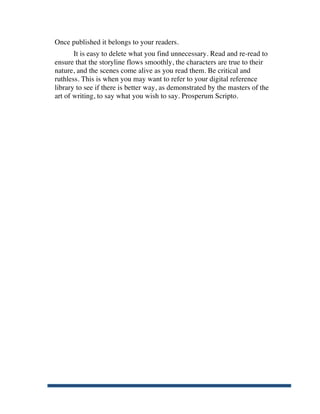Once published it belongs to your readers.
              It is easy to delete what you find unnecessary. Read and re-read to
       ensure that the storyline flows smoothly, the characters are true to their
       nature, and the scenes come alive as you read them. Be critical and
       ruthless. This is when you may want to refer to your digital reference
       library to see if there is better way, as demonstrated by the masters of the
       art of writing, to say what you wish to say. Prosperum Scripto.




	
  
 