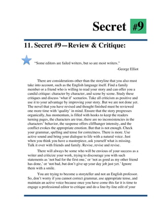 Secret #9
11. Secret #9—Review & Critique:

           “Some editors are failed writers, but so are most writers.”
                                                                     -George Elliot


               There are considerations other than the storyline that you also must
       take into account, such as the English language itself. Find a family
       member or a friend who is willing to read your story and can offer you a
       candid critique: character by character, and scene by scene. Study these
       critiques and discuss ‘what if’ scenarios. Take all criticism as positive and
       use it to your advantage by improving your story. But we are not done yet.
       The novel that you have revised and thought finished must be reviewed
       one more time with ‘quality’ in mind. Ensure that the story progresses
       organically, has momentum, is filled with hooks to keep the readers
       turning pages, the characters are true, there are no inconsistencies in the
       characters’ behavior, the suspense offers cliffhanger intensity, and the
       conflict evokes the appropriate emotion. But that is not enough. Check
       your grammar, spelling and tense for correctness. There is more. Use
       active sound and bring your dialogue to life with a natural voice. Just
       when you think you have a masterpiece, ask yourself what is missing.
       Talk it over with friends and family. Revise, revise and revise.
              There will always be some who will be envious of your success as a
       writer and criticize your work, trying to discourage you with such
       statements as ‘not bad for the first one,’ or ‘not as good as my other friend
       has done,’ or ‘not bad, but don’t give up your day job just yet.’ Ignore
       them with a smile.
             You are trying to become a storyteller and not an English professor.
       So, don’t worry if you cannot correct grammar, use appropriate tense, and
       maintain an active voice because once you have come this far it is time to
       engage a professional editor to critique and do a line-by-line edit of your


	
  
 