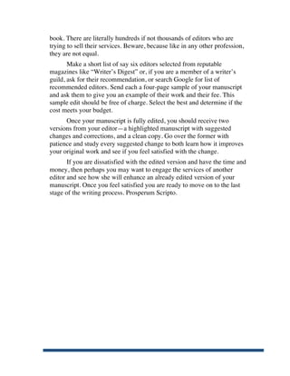 book. There are literally hundreds if not thousands of editors who are
       trying to sell their services. Beware, because like in any other profession,
       they are not equal.
              Make a short list of say six editors selected from reputable
       magazines like “Writer’s Digest” or, if you are a member of a writer’s
       guild, ask for their recommendation, or search Google for list of
       recommended editors. Send each a four-page sample of your manuscript
       and ask them to give you an example of their work and their fee. This
       sample edit should be free of charge. Select the best and determine if the
       cost meets your budget.
             Once your manuscript is fully edited, you should receive two
       versions from your editor—a highlighted manuscript with suggested
       changes and corrections, and a clean copy. Go over the former with
       patience and study every suggested change to both learn how it improves
       your original work and see if you feel satisfied with the change.
              If you are dissatisfied with the edited version and have the time and
       money, then perhaps you may want to engage the services of another
       editor and see how she will enhance an already edited version of your
       manuscript. Once you feel satisfied you are ready to move on to the last
       stage of the writing process. Prosperum Scripto.




	
  
 