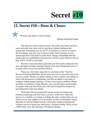 Secret #10
12. Secret #10—Doze & Closes:

           “Writing only leads to more writing.”
                                                        -Sidonie Gabrielle Colette


             The time has come to doze & close. Put aside your final work for a
       week and mull your story over in your head without looking at the
       manuscript. Something you see on TV or perhaps in a movie, or read in
       the newspaper, may give you an idea to make minor changes to your
       manuscript. Don’t be afraid to make those changes. Remember that the
       manuscript once published is beyond your control so you still have time to
       play with it. It still is your baby.
             Rewrite if necessary those parts that you feel can be enhanced with
       new and improved ideas and then finalize your novel. Read and review it
       as many times as you can and then finish it.
              There are a few more steps that we can learn in the ‘Top Ten
       Secrets of Getting Published’ but for now move on to your next novel, for
       you are a writer. Writers are about writing so don’t confuse your ability to
       write with the process of publishing. Just like an athlete is not ready to
       compete without proper training, a writer is not ready to publish without
       an ability to continue writing. Besides, once you develop a good number
       of readers with your first book, you will want to keep those readers by
       providing them with more books.
              Well done! Having learned the top ten secrets of writing and
       finished composing your first book, you are a writer now. Enjoy the
       process as it unfolds, as writing is perhaps the only vocation that you can
       relish even in your eighties or even nineties. It does not demand a strong
       physique or well-developed muscles, but it does require practicing the
       writing exercise to keep your mind active. So keep writing. Write at least
       1,000 words every day and enjoy. Prosperum Scripto.

	
  
 