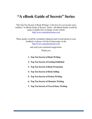 “A eBook Guide of Secrets” Series

        ‘The Top Ten Secrets of Book Writing’ is the first of a seven part series
       entitled, “A eBook Guide of Secrets” Series. All eBook Guides would be
                      made available free of charge on the website
                           http://www.narendrasimone.com


        These guides would be constantly enhanced and revised based on your
                  feedback so please visit the Contact page on the
                         http://www.narendrasimone.com
                        and send your comments/suggestions.
                                      Thank you.


                      1. Top Ten Secrets of Book Writing

                      2. Top Ten Secrets of Getting Published

                      3. Top Ten Secrets of Book Promotion

                      4. Top Ten Secrets of Book Selling

                      5. Top Ten Secrets of Fiction Writing

                      6. Top Ten Secrets of Memoire Writing

                      7. Top Ten Secrets of Travel Story Writing




	
  
 