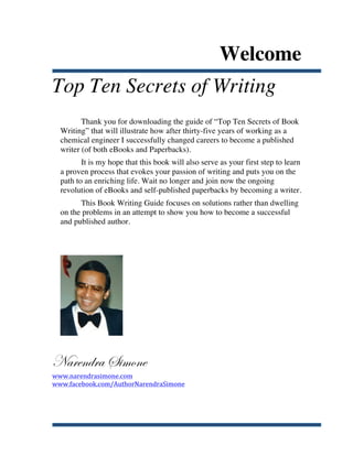 Welcome
Top Ten Secrets of Writing
              Thank you for downloading the guide of “Top Ten Secrets of Book
       Writing” that will illustrate how after thirty-five years of working as a
       chemical engineer I successfully changed careers to become a published
       writer (of both eBooks and Paperbacks).
              It is my hope that this book will also serve as your first step to learn
       a proven process that evokes your passion of writing and puts you on the
       path to an enriching life. Wait no longer and join now the ongoing
       revolution of eBooks and self-published paperbacks by becoming a writer.
             This Book Writing Guide focuses on solutions rather than dwelling
       on the problems in an attempt to show you how to become a successful
       and published author.




Narendra Simone
www.narendrasimone.com	
  
www.facebook.com/AuthorNarendraSimone	
  




	
  
 