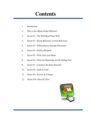 Contents

       1.    Introduction

       2.    Why is this eBook Guide Different?

       3.    Secret #1 – The Well Read Write Well

       4.    Secret #2 – Ready Reference is Good Reference

       5.    Secret #3 – Differentiation through Distinction

       6.    Secret #4 – Build a Blueprint

       7.    Secret #5 – Write from your Heart

       8.    Secret #6 – Write the Beginning and the Ending First

       9.    Secret #7 – Construct the Story Structure

       10.   Secret #8 – Draft & Craft

       11.   Secret #9 – Review & Critique

       12.   Secret #10 –Doze & Close




	
  
 
