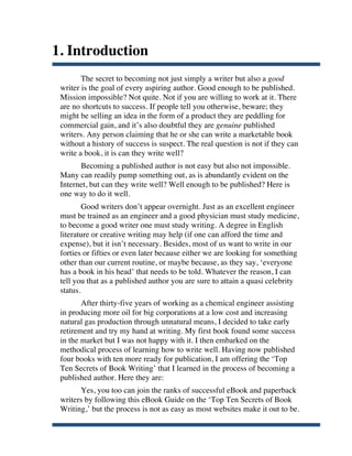 1. Introduction
              The secret to becoming not just simply a writer but also a good
       writer is the goal of every aspiring author. Good enough to be published.
       Mission impossible? Not quite. Not if you are willing to work at it. There
       are no shortcuts to success. If people tell you otherwise, beware; they
       might be selling an idea in the form of a product they are peddling for
       commercial gain, and it’s also doubtful they are genuine published
       writers. Any person claiming that he or she can write a marketable book
       without a history of success is suspect. The real question is not if they can
       write a book, it is can they write well?
             Becoming a published author is not easy but also not impossible.
       Many can readily pump something out, as is abundantly evident on the
       Internet, but can they write well? Well enough to be published? Here is
       one way to do it well.
               Good writers don’t appear overnight. Just as an excellent engineer
       must be trained as an engineer and a good physician must study medicine,
       to become a good writer one must study writing. A degree in English
       literature or creative writing may help (if one can afford the time and
       expense), but it isn’t necessary. Besides, most of us want to write in our
       forties or fifties or even later because either we are looking for something
       other than our current routine, or maybe because, as they say, ‘everyone
       has a book in his head’ that needs to be told. Whatever the reason, I can
       tell you that as a published author you are sure to attain a quasi celebrity
       status.
              After thirty-five years of working as a chemical engineer assisting
       in producing more oil for big corporations at a low cost and increasing
       natural gas production through unnatural means, I decided to take early
       retirement and try my hand at writing. My first book found some success
       in the market but I was not happy with it. I then embarked on the
       methodical process of learning how to write well. Having now published
       four books with ten more ready for publication, I am offering the ‘Top
       Ten Secrets of Book Writing’ that I learned in the process of becoming a
       published author. Here they are:
             Yes, you too can join the ranks of successful eBook and paperback
       writers by following this eBook Guide on the ‘Top Ten Secrets of Book
       Writing,’ but the process is not as easy as most websites make it out to be.

	
  
 