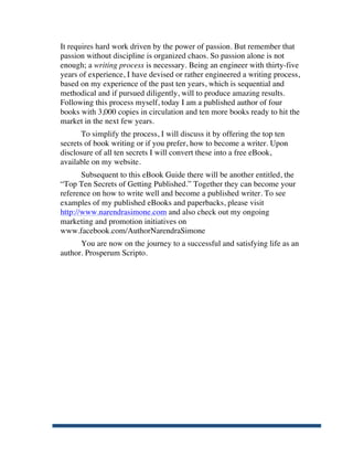 It requires hard work driven by the power of passion. But remember that
       passion without discipline is organized chaos. So passion alone is not
       enough; a writing process is necessary. Being an engineer with thirty-five
       years of experience, I have devised or rather engineered a writing process,
       based on my experience of the past ten years, which is sequential and
       methodical and if pursued diligently, will to produce amazing results.
       Following this process myself, today I am a published author of four
       books with 3,000 copies in circulation and ten more books ready to hit the
       market in the next few years.
              To simplify the process, I will discuss it by offering the top ten
       secrets of book writing or if you prefer, how to become a writer. Upon
       disclosure of all ten secrets I will convert these into a free eBook,
       available on my website.
              Subsequent to this eBook Guide there will be another entitled, the
       “Top Ten Secrets of Getting Published.” Together they can become your
       reference on how to write well and become a published writer. To see
       examples of my published eBooks and paperbacks, please visit
       http://www.narendrasimone.com and also check out my ongoing
       marketing and promotion initiatives on
       www.facebook.com/AuthorNarendraSimone
             You are now on the journey to a successful and satisfying life as an
       author. Prosperum Scripto.




	
  
 