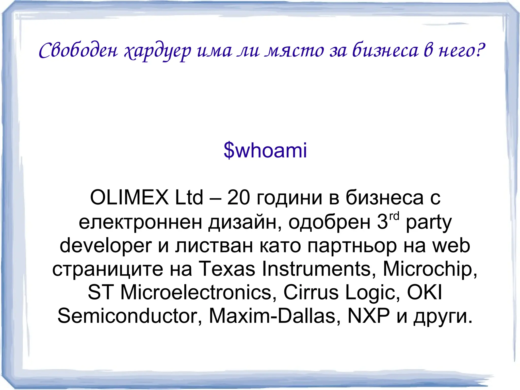 Свободен хардуер има ли място за бизнеса в него?



                    $whoami

     OLIMEX Ltd – 20 години в бизнеса с
                                     rd
    електроннен дизайн, одобрен 3 party
  developer и листван като партньор на web
 страниците на Texas Instruments, Microchip,
     ST Microelectronics, Cirrus Logic, OKI
 Semiconductor, Maxim-Dallas, NXP и други.
 