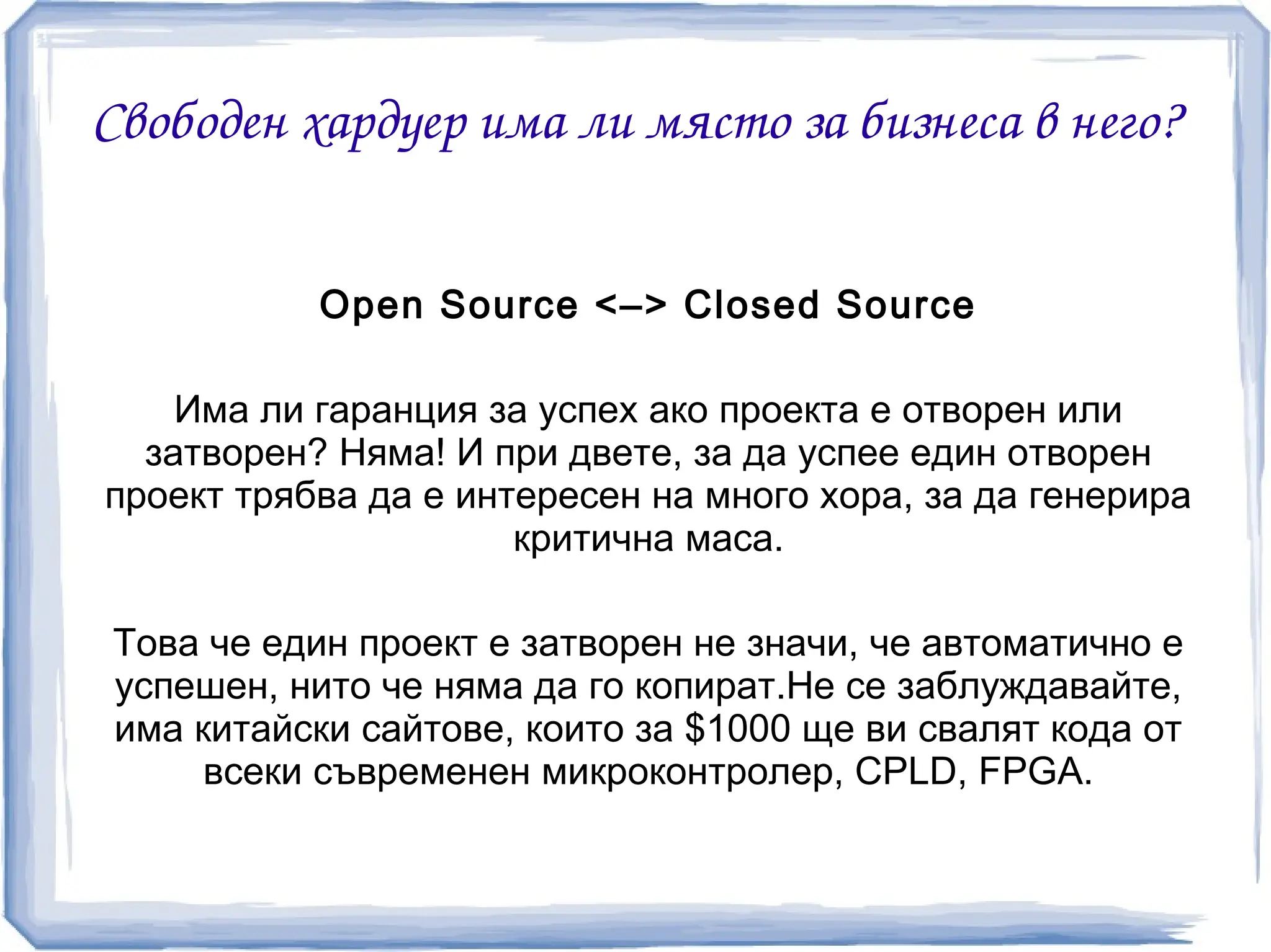 Свободен хардуер има ли място за бизнеса в него?


           Open Source <–> Closed Source

    Има ли гаранция за успех ако проекта е отворен или
  затворен? Няма! И при двете, за да успее един отворен
проект трябва да е интересен на много хора, за да генерира
                      критична маса.

Това че един проект е затворен не значи, че автоматично е
успешен, нито че няма да го копират.Не се заблуждавайте,
има китайски сайтове, които за $1000 ще ви свалят кода от
     всеки съвременен микроконтролер, CPLD, FPGA.
 