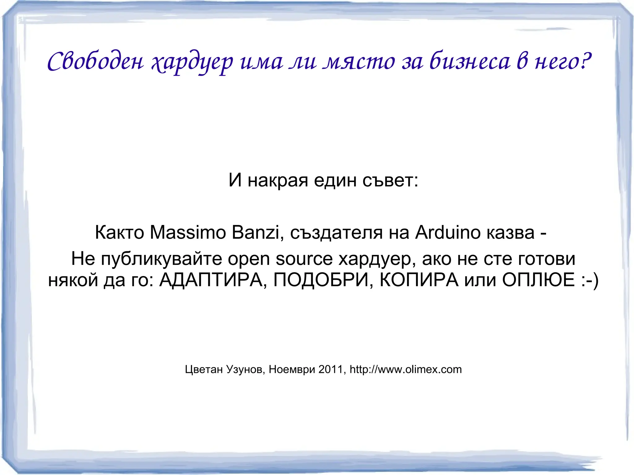 Свободен хардуер има ли място за бизнеса в него?



                    И накрая един съвет:

     Както Massimo Banzi, създателя на Arduino казва -
  Не публикувайте open source хардуер, ако не сте готови
някой да го: АДАПТИРА, ПОДОБРИ, КОПИРА или ОПЛЮЕ :-)



             Цветан Узунов, Ноември 2011, http://www.olimex.com
 