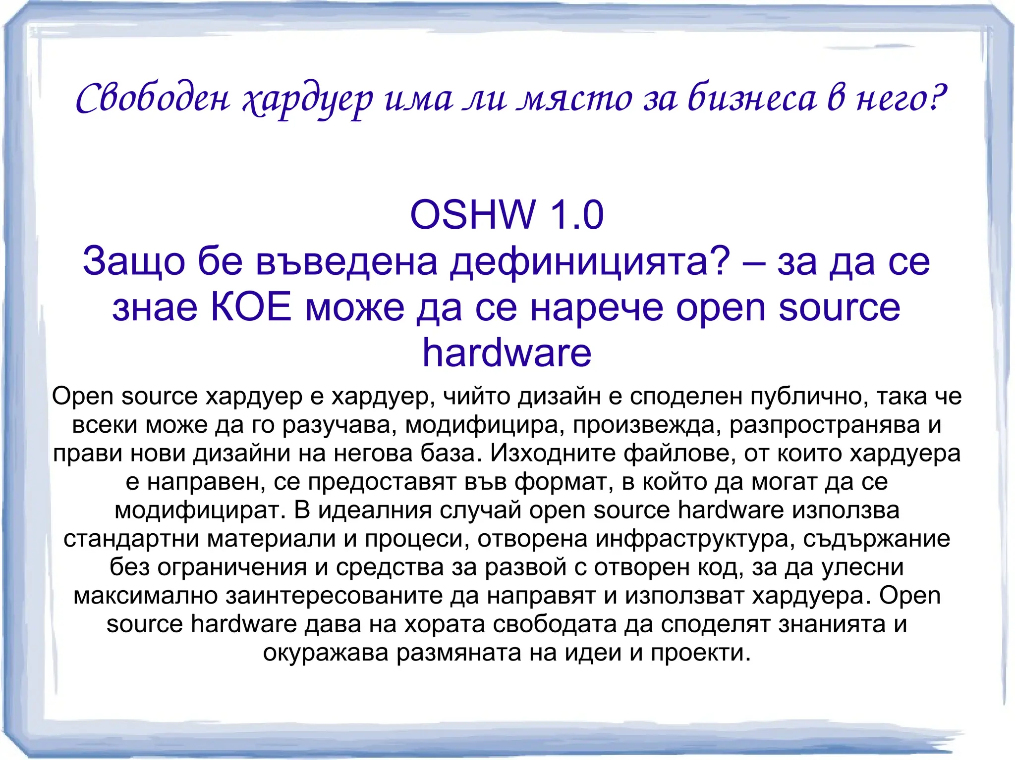 Свободен хардуер има ли място за бизнеса в него?

                 OSHW 1.0
  Защо бе въведена дефиницията? – за да се
   знае КОЕ може да се нарече open source
                 hardware
Open source хардуер е хардуер, чийто дизайн е споделен публично, така че
  всеки може да го разучава, модифицира, произвежда, разпространява и
прави нови дизайни на негова база. Изходните файлове, от които хардуера
       е направен, се предоставят във формат, в който да могат да се
      модифицират. В идеалния случай open source hardware използва
 стандартни материали и процеси, отворена инфраструктура, съдържание
     без ограничения и средства за развой с отворен код, за да улесни
  максимално заинтересованите да направят и използват хардуера. Open
     source hardware дава на хората свободата да споделят знанията и
                  окуражава размяната на идеи и проекти.
 