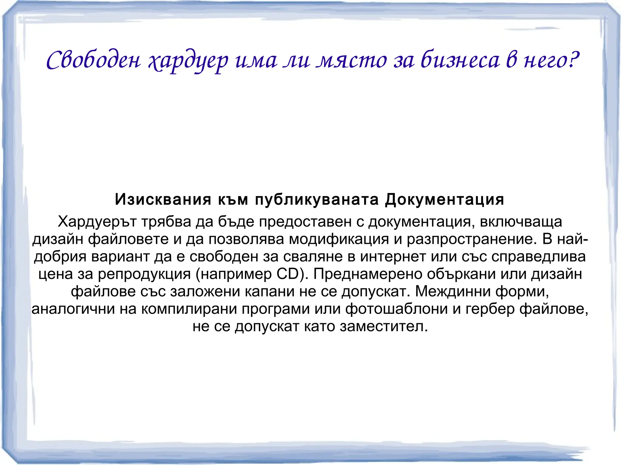 Свободен хардуер има ли място за бизнеса в него?



           Изисквания към публикуваната Документация
   Хардуерът трябва да бъде предоставен с документация, включваща
дизайн файловете и да позволява модификация и разпространение. В най-
добрия вариант да е свободен за сваляне в интернет или със справедлива
 цена за репродукция (например CD). Преднамерено объркани или дизайн
     файлове със заложени капани не се допускат. Междинни форми,
аналогични на компилирани програми или фотошаблони и гербер файлове,
                    не се допускат като заместител.
 
