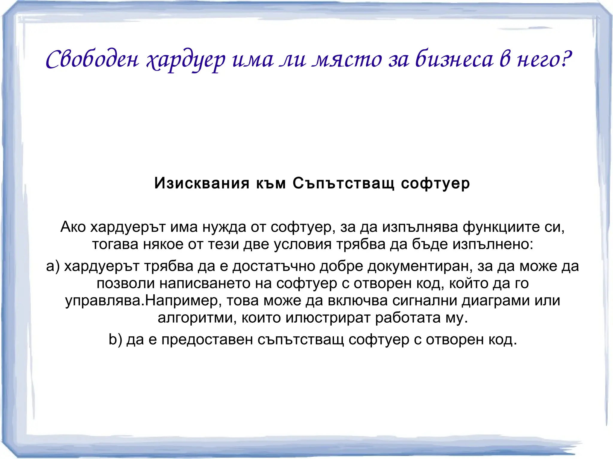 Свободен хардуер има ли място за бизнеса в него?



              Изисквания към Съпътстващ софтуер

  Ако хардуерът има нужда от софтуер, за да изпълнява функциите си,
      тогава някое от тези две условия трябва да бъде изпълнено:
a) хардуерът трябва да е достатъчно добре документиран, за да може да
       позволи написването на софтуер с отворен код, който да го
   управлява.Например, това може да включва сигнални диаграми или
               алгоритми, които илюстрират работата му.
        b) да е предоставен съпътстващ софтуер с отворен код.
 