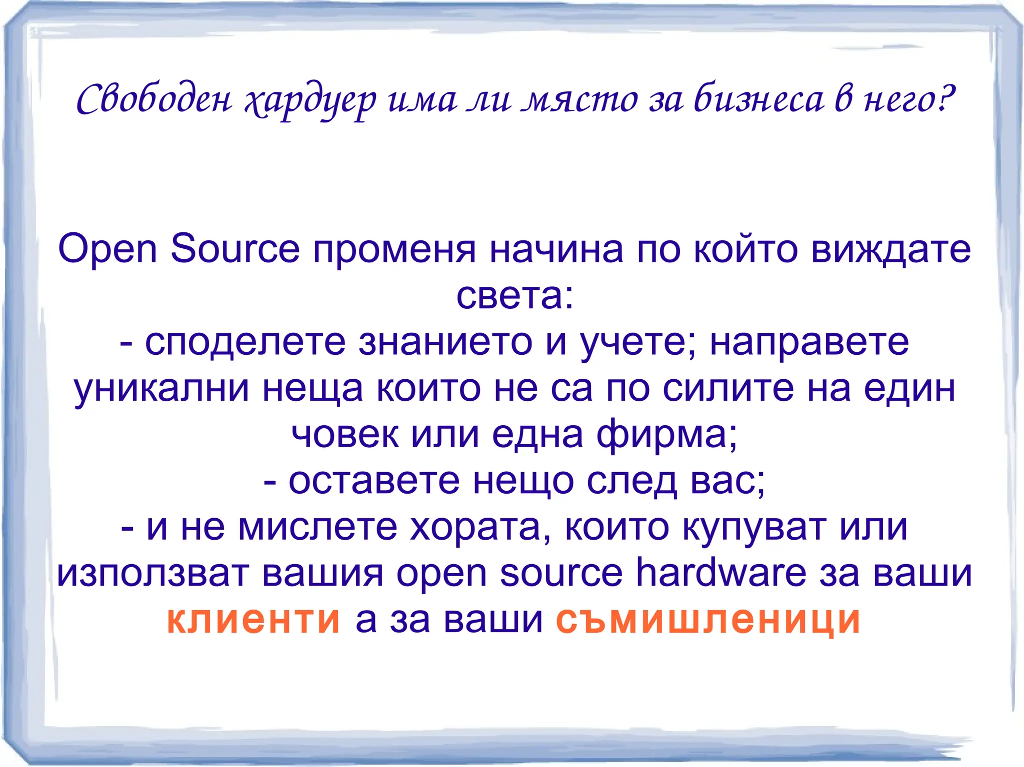 Свободен хардуер има ли място за бизнеса в него?


Open Source променя начина по който виждате
                     света:
   - споделете знанието и учете; направете
 уникални неща които не са по силите на един
             човек или една фирма;
           - оставете нещо след вас;
   - и не мислете хората, които купуват или
използват вашия open source hardware за ваши
      клиенти а за ваши съмишленици
 