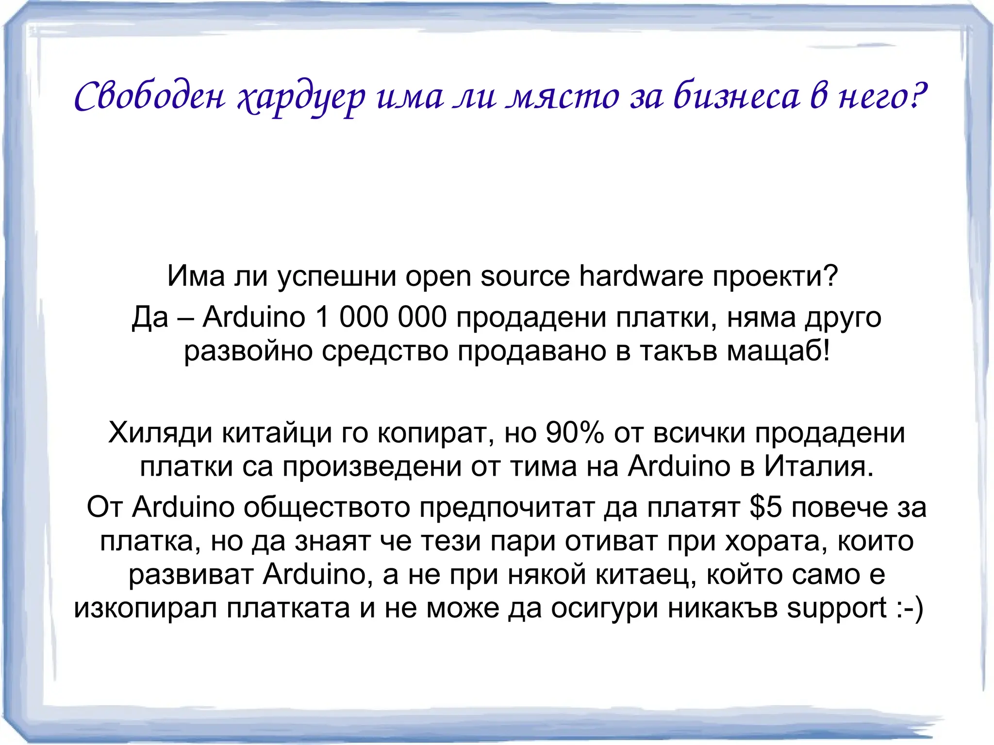 Свободен хардуер има ли място за бизнеса в него?


      Има ли успешни open source hardware проекти?
    Да – Arduino 1 000 000 продадени платки, няма друго
       развойно средство продавано в такъв мащаб!

   Хиляди китайци го копират, но 90% от всички продадени
     платки са произведени от тима на Arduino в Италия.
 От Arduino обществото предпочитат да платят $5 повече за
  платка, но да знаят че тези пари отиват при хората, които
    развиват Arduino, а не при някой китаец, който само е
изкопирал платката и не може да осигури никакъв support :-)
 