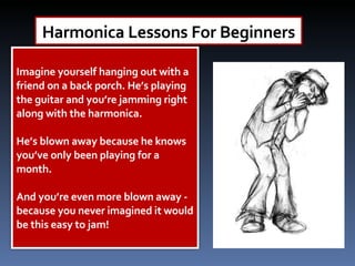 Harmonica Lessons For Beginners Imagine yourself hanging out with a friend on a back porch. He’s playing the guitar and you’re jamming right along with the harmonica.  He’s blown away because he knows you’ve only been playing for a month.  And you’re even more blown away - because you never imagined it would be this easy to jam! 