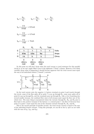 IR1 =
ER1
R1
IR2 =
ER2
R2
IR3 =
ER3
R3
IR1 =
9 V
10 kΩ
= 0.9 mA
IR2 =
9 V
=
2 kΩ
4.5 mA
IR3 =
9 V
=
1 kΩ
9 mA
E
I
R
Volts
Amps
Ohms
R1 R2 R3 Total
9 9 9 9
10k 2k 1k
0.9m 4.5m 9m
Ohm’s
Law
Ohm’s
Law
Ohm’s
Law
At this point we still don’t know what the total current or total resistance for this parallel
circuit is, so we can’t apply Ohm’s Law to the rightmost (”Total”) column. However, if we think
carefully about what is happening it should become apparent that the total current must equal
the sum of all individual resistor (”branch”) currents:
1
+
-
2 3 4
5678
IT
IT
R1 R2 R3
10 kΩ 2 kΩ 1 kΩ
9 V
IR1 IR2 IR3
As the total current exits the negative (-) battery terminal at point 8 and travels through
the circuit, some of the ﬂow splits oﬀ at point 7 to go up through R1, some more splits oﬀ at
point 6 to go up through R2, and the remainder goes up through R3. Like a river branching into
several smaller streams, the combined ﬂow rates of all streams must equal the ﬂow rate of the
whole river. The same thing is encountered where the currents through R1, R2, and R3 join to
ﬂow back to the positive terminal of the battery (+) toward point 1: the ﬂow of electrons from
point 2 to point 1 must equal the sum of the (branch) currents through R1, R2, and R3.
This is the second principle of parallel circuits: the total circuit current is equal to the sum
of the individual branch currents. Using this principle, we can ﬁll in the IT spot on our table
with the sum of IR1, IR2, and IR3:
279
 