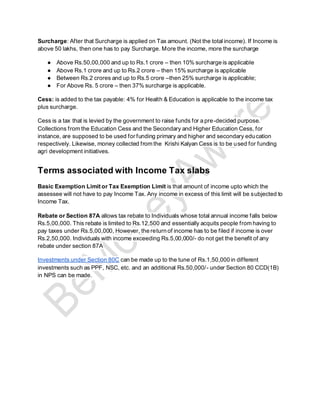 Surcharge: After that Surcharge is applied on Tax amount. (Not the total income). If Income is
above 50 lakhs, then one has to pay Surcharge. More the income, more the surcharge
● Above Rs.50,00,000 and up to Rs.1 crore – then 10% surcharge is applicable
● Above Rs.1 crore and up to Rs.2 crore – then 15% surcharge is applicable
● Between Rs.2 crores and up to Rs.5 crore –then 25% surcharge is applicable;
● For Above Rs. 5 crore – then 37% surcharge is applicable.
Cess: is added to the tax payable: 4% for Health & Education is applicable to the income tax
plus surcharge.
Cess is a tax that is levied by the government to raise funds for a pre-decided purpose.
Collections from the Education Cess and the Secondary and Higher Education Cess, for
instance, are supposed to be used for funding primary and higher and secondary education
respectively. Likewise, money collected from the Krishi Kalyan Cess is to be used for funding
agri development initiatives.
Terms associated with Income Tax slabs
Basic Exemption Limit or Tax Exemption Limit is that amount of income upto which the
assessee will not have to pay Income Tax. Any income in excess of this limit will be subjected to
Income Tax.
Rebate or Section 87A allows tax rebate to Individuals whose total annual income falls below
Rs.5,00,000. This rebate is limited to Rs.12,500 and essentially acquits people from having to
pay taxes under Rs.5,00,000, However, the return of income has to be filed if income is over
Rs.2,50,000. Individuals with income exceeding Rs.5,00,000/- do not get the benefit of any
rebate under section 87A
Investments under Section 80C can be made up to the tune of Rs.1,50,000 in different
investments such as PPF, NSC, etc. and an additional Rs.50,000/- under Section 80 CCD(1B)
in NPS can be made.
 