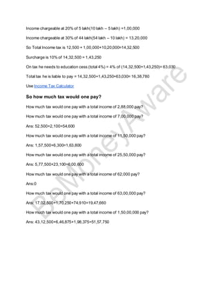 Income chargeable at 20% of 5 lakh(10 lakh – 5 lakh) =1,00,000
Income chargeable at 30% of 44 lakh(54 lakh – 10 lakh) = 13,20,000
So Total Income tax is 12,500 + 1,00,000+10,20,000=14,32,500
Surcharge is 10% of 14,32,500 = 1,43,250
On tax he needs to education cess (total 4%) = 4% of (14,32,500+1,43,250)= 63,030
Total tax he is liable to pay = 14,32,500+1,43,250+63,030= 16,38,780
Use Income Tax Calculator
So how much tax would one pay?
How much tax would one pay with a total income of 2,88,000 pay?
How much tax would one pay with a total income of 7,00,000 pay?
Ans: 52,500+2,100=54,600
How much tax would one pay with a total income of 11,50,000 pay?
Ans: 1,57,500+6,300=1,63,800
How much tax would one pay with a total income of 25,50,000 pay?
Ans: 5,77,500+23,100=6,00,600
How much tax would one pay with a total income of 62,000 pay?
Ans:0
How much tax would one pay with a total income of 63,00,000 pay?
Ans: 17,02,500+1,70,250+74,910=19,47,660
How much tax would one pay with a total income of 1,50,00,000 pay?
Ans: 43,12,500+6,46,875+1,98,375=51,57,750
 