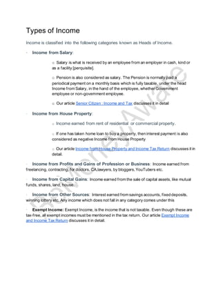 Types of Income
Income is classified into the following categories known as Heads of Income.
· Income from Salary:
o Salary is what is received by an employee from an employer in cash, kind or
as a facility [perquisite].
o Pension is also considered as salary. The Pension is normally paid a
periodical payment on a monthly basis which is fully taxable, under the head
Income from Salary, in the hand of the employee, whether Government
employee or non-government employee.
o Our article Senior Citizen : Income and Tax discusses it in detail
· Income from House Property:
o Income earned from rent of residential or commercial property.
o If one has taken home loan to buy a property, then interest payment is also
considered as negative Income from House Property
o Our article Income from House Property and Income Tax Return discusses it in
detail.
· Income from Profits and Gains of Profession or Business: Income earned from
freelancing, contracting, for doctors, CA,lawyers, by bloggers, YouTubers etc.
· Income from Capital Gains: Income earned from the sale of capital assets, like mutual
funds, shares, land, house.
· Income from Other Sources: Interest earned from savings accounts, fixed deposits,
winning lottery etc. Any income which does not fall in any category comes under this
· Exempt Income: Exempt Income, is the income that is not taxable. Even though these are
tax-free, all exempt incomes must be mentioned in the tax return. Our article Exempt Income
and Income Tax Return discusses it in detail.
 