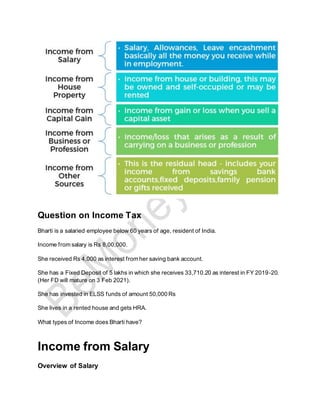 Question on Income Tax
Bharti is a salaried employee below 60 years of age, resident of India.
Income from salary is Rs 8,00,000.
She received Rs 4,000 as interest from her saving bank account.
She has a Fixed Deposit of 5 lakhs in which she receives 33,710.20 as interest in FY 2019-20.
(Her FD will mature on 3 Feb 2021).
She has invested in ELSS funds of amount 50,000 Rs
She lives in a rented house and gets HRA.
What types of Income does Bharti have?
Income from Salary
Overview of Salary
 