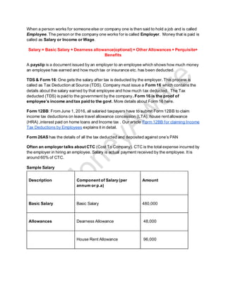 When a person works for someone else or company one is then said to hold a job and is called
Employee. The person or the company one works for is called Employer. Money that is paid is
called as Salary or Income or Wage.
Salary = Basic Salary + Dearness allowance(optional) + Other Allowances + Perquisite+
Benefits
A payslip is a document issued by an employer to an employee which shows how much money
an employee has earned and how much tax or insurance etc. has been deducted.
TDS & Form 16: One gets the salary after tax is deducted by the employer. This process is
called as Tax Deduction at Source (TDS). Company must issue a Form 16 which contains the
details about the salary earned by that employee and how much tax deducted. The Tax
deducted (TDS) is paid to the government by the company. Form 16 is the proof of
employee’s income and tax paid to the govt. More details about Form 16 here.
Form 12BB: From June 1, 2016, all salaried taxpayers have to submit Form 12BB to claim
income tax deductions on leave travel allowance concession (LTA), house rent allowance
(HRA) ,interest paid on home loans and Income tax . Our article Form 12BB for claiming Income
Tax Deductions by Employees explains it in detail.
Form 26AS has the details of all the tax deducted and deposited against one’s PAN
Often an employer talks about CTC (Cost To Company). CTC is the total expense incurred by
the employer in hiring an employee. Salary is actual payment received by the employee. It is
around 60% of CTC.
Sample Salary
Description Component of Salary (per
annum or p.a)
Amount
Basic Salary Basic Salary 480,000
Allowances Dearness Allowance 48,000
House Rent Allowance 96,000
 