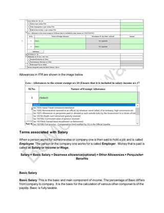 Allowances in ITR are shown in the image below
Terms associated with Salary
When a person works for someone else or company one is then said to hold a job and is called
Employee. The person or the company one works for is called Employer. Money that is paid is
called as Salary or Income or Wage.
Salary = Basic Salary + Dearness allowance(optional) + Other Allowances + Perquisite+
Benefits
Basic Salary
Basic Salary: This is the basic and main component of income. The percentage of Basic differs
from company to company. It is the basis for the calculation of various other components of the
payslip. Basic is fully taxable.
 