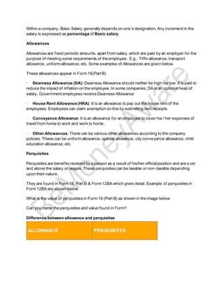 Within a company, Basic Salary generally depends on one’s designation. Any increment in the
salary is expressed as percentage of Basic salary.
Allowances
Allowances are fixed periodic amounts, apart from salary, which are paid by an employer for the
purpose of meeting some requirements of the employee. E.g., Tiffin allowance, transport
allowance, uniform allowance, etc. Some examples of Allowances are given below.
These allowances appear in Form 16(Part B)
· Dearness Allowance (DA): Dearness Allowance should neither be high nor low. It is paid to
reduce the impact of inflation on the employee. In some companies, DA is an optional head of
salary. Government employees receive Dearness Allowance
· House Rent Allowance (HRA): It is an allowance to pay out the house rent of the
employees. Employees can claim exemption on this by submitting rent receipts.
· Conveyance Allowance: It is an allowance for an employee to cover his / her expenses of
travel from home to work and work to home.
· Other Allowances: There can be various other allowances according to the company
policies. These can be uniform allowance, special allowance, city conveyance allowance, child
education allowance, etc.
Perquisites
Perquisites are benefits received by a person as a result of his/her official position and are over
and above the salary or wages. These perquisitescan be taxable or non-taxable depending
upon their nature.
They are found in Form 16, Part B & Form 12BA which gives detail. Example of perquisites in
Form 12BA are shown below
What is the value of perquisites in Form 16 (Part B) as shown in the image below
Can you name the perquisites and value found in Form?
Difference between allowance and perquisites
ALLOWANCE PERQUISITES
 