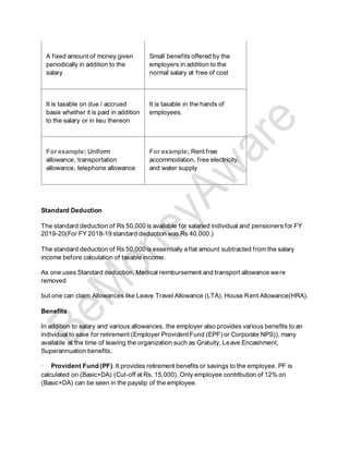 A fixed amount of money given
periodically in addition to the
salary
Small benefits offered by the
employers in addition to the
normal salary at free of cost
It is taxable on due / accrued
basis whether it is paid in addition
to the salary or in lieu thereon
It is taxable in the hands of
employees.
For example; Uniform
allowance, transportation
allowance, telephone allowance
For example; Rent free
accommodation, free electricity,
and water supply
Standard Deduction
The standard deduction of Rs 50,000 is available for salaried individual and pensioners for FY
2019-20(For FY 2018-19 standard deduction was Rs 40,000.)
The standard deduction of Rs 50,000 is essentially a flat amount subtracted from the salary
income before calculation of taxable income.
As one uses Standard deduction, Medical reimbursement and transport allowance were
removed
but one can claim Allowances like Leave Travel Allowance (LTA), House Rent Allowance(HRA).
Benefits
In addition to salary and various allowances, the employer also provides various benefits to an
individual to save for retirement (Employer Provident Fund (EPF) or Corporate NPS)), many
available at the time of leaving the organization such as Gratuity, Leave Encashment,
Superannuation benefits.
· Provident Fund (PF): It provides retirement benefits or savings to the employee. PF is
calculated on (Basic+DA) (Cut-off at Rs. 15,000). Only employee contribution of 12% on
(Basic+DA) can be seen in the payslip of the employee.
 