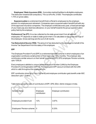 · Employees’ State Insurance (ESI) : It provides medical facilities to all eligible employees.
The deduction towards ESI compulsory. The cut off is Rs. 21000. The employee contributes
1.75% on gross salary.
· Superannuation is a retirement benefit that is offered to employees by the employer,
pension for employee post-retirement. Companies open a superannuation benefit fund with any
of the approved insurance companies. The employer contributes every year, a fixed percentage
of your basic pay plus dearness allowance, on your behalf towards the group superannuation
policy held by the employer.
Professional Tax (PT):It is a tax collected by the state government from all salaried
employees. PT depends on state to state government. It is calculated on the gross earnings of
the employee. Gross earnings are the sum of all income.
Tax Deducted at Source (TDS): The amount of tax deducted by the employer on behalf of the
Income Tax Department from the salary of the employee.
EPF
The Employee Provident Fund (EPF) is a retirement benefits scheme in which employees of an
organization contribute a small portion of their basic pay (12%) monthly. The employer also
contributes a similar amount on their behalf towards the EPS, EPS (employee Pension scheme,
upto 1250) &
Every employee is allotted a unique Universal Account Number (UAN) by the Employee
Provident Fund Organisation (EPFO). The employee's EPF account is linked with the UAN
which is valid throughout the employee'slife.
EPF contribution show up in Form 16(Part B) and employee contribution gets benefit under 80C
deduction upto 1.5 lakhs.
Table below gives the rates of contribution of EPF, EPS, EDLI, Admin charges in India.
Scheme Name Employee
contribution
Employer contribution
Employee provident fund 12% 3.67%
Employees’ Pension scheme 0 8.33%
 