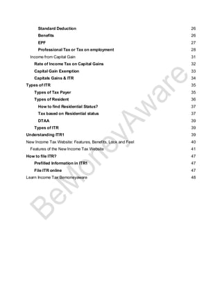 Standard Deduction 26
Benefits 26
EPF 27
Professional Tax or Tax on employment 28
Income from Capital Gain 31
Rate of Income Tax on Capital Gains 32
Capital Gain Exemption 33
Capitals Gains & ITR 34
Types of ITR 35
Types of Tax Payer 35
Types of Resident 36
How to find Residential Status? 37
Tax based on Residential status 37
DTAA 39
Types of ITR 39
Understanding ITR1 39
New Income Tax Website: Features, Benefits, Look and Feel 40
Features of the New Income Tax Website 41
How to file ITR? 47
Prefilled Information in ITR1 47
File ITR online 47
Learn Income Tax Bemoneyaware 48
 