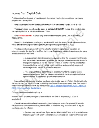 Income from Capital Gain
Profits arising from the sale of capital assets like mutual funds, stocks, gold and immovable
property are capital gains.
· One has Income from CapitalGain in the year in which the capital asset is sold.
· Taxpayers must report capital gains in schedule CG of ITR forms. One needs to pay
the capital gains tax at the applicable rate. Thus,
· One cannot use ITR1 to Show long term/short term capital gains. One must fill ITR2 or
ITR3 or ITR4.
· Based on time between one buys a capital asset & sells the asset Capital gains are divided
into 2: Short Term Capital Gains (STCG), Long Term Capital Gains (LTCG)
· The taxpayer having income from the sale of a long term capital asset can claim an
exemption under Section 54 to 54GB of the Income Tax Act which would lower the capital gains
and save taxes on the same
o A taxpayer can claim the exemption by reinvesting the proceeds from the sale
into a specified capital asset. However, the taxpayer must hold the new asset for
the specified period as per the relevant section. if he/she sells the asset before
the specified time period, he/she must report it as an income in the relevant
financial year and pay tax at the applicable rate.
o The taxpayer has an option to open an account under the Capital Gains
Account Scheme and park the sale proceeds in it till the time they invest in the
specified asset to claim the Capital Gains exemption.
· Indexation is a technique to adjust purchase price to take care of inflation. It is derived with
the help of the Cost Inflation Index, notified by the Central Government every year. You need to
find Cost Inflation Index, which are in the article Cost of Inflation Index from FY 2017-18 or AY
2018-19 for Long Term Capital Gains
Formula for computing indexed cost is:
Indexed cost = (Index for the year of sale/ Index in the year of acquisition) X (Cost of
acquisition)
· Capital gains are calculated by deducting purchase price (cost of acquisition) from sale
value (the total consideration value) of the asset. At times one may use Indexation to adjust
purchase price for inflation.
o So, one may have a loss. If you are not able to set off your entire capital loss in
the same year, both Short Term and Long-Term loss can be carried forward for 8
 
