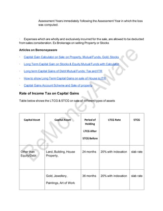 Assessment Years immediately following the Assessment Year in which the loss
was computed.
· Expenses which are wholly and exclusively incurred for the sale, are allowed to be deducted
from sales consideration. Ex Brokerage on selling Property or Stocks
Articles on Bemoneyaware
· Capital Gain Calculator on Sale on Property, Mutual Funds, Gold, Stocks
· Long Term Capital Gain on Stocks & Equity Mutual Funds with Calculator
· Long term Capital Gains of Debt Mutual Funds: Tax and ITR
· How to show Long Term Capital Gains on sale of House in ITR
· Capital Gains Account Scheme and Sale of property
Rate of Income Tax on Capital Gains
Table below shows the LTCG & STCG on sale of different types of assets
Capital Asset Capital Asset Period of
Holding
LTCG After
STCGBefore
LTCG Rate STCG
Other than
Equity/Debt
Land, Building, House
Property,
24 months 20% with indexation slab rate
Gold, Jewellery,
Paintings, Art of Work
36 months 20% with indexation slab rate
 