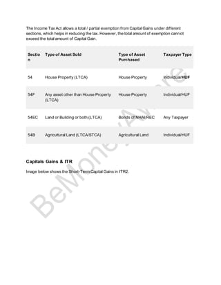 The Income Tax Act allows a total / partial exemption from Capital Gains under different
sections, which helps in reducing the tax. However, the total amount of exemption cannot
exceed the total amount of Capital Gain.
Sectio
n
Type of Asset Sold Type of Asset
Purchased
Taxpayer Type
54 House Property (LTCA) House Property Individual/HUF
54F Any asset other than House Property
(LTCA)
House Property Individual/HUF
54EC Land or Building or both (LTCA) Bonds of NHAI/REC Any Taxpayer
54B Agricultural Land (LTCA/STCA) Agricultural Land Individual/HUF
Capitals Gains & ITR
Image below shows the Short-Term Capital Gains in ITR2.
 