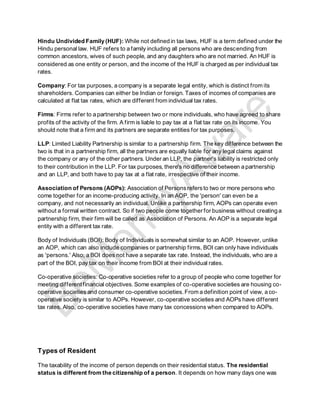 Hindu Undivided Family (HUF): While not defined in tax laws, HUF is a term defined under the
Hindu personal law. HUF refers to a family including all persons who are descending from
common ancestors, wives of such people, and any daughters who are not married. An HUF is
considered as one entity or person, and the income of the HUF is charged as per individual tax
rates.
Company: For tax purposes, a company is a separate legal entity, which is distinct from its
shareholders. Companies can either be Indian or foreign. Taxes of incomes of companies are
calculated at flat tax rates, which are different from individual tax rates.
Firms: Firms refer to a partnership between two or more individuals, who have agreed to share
profits of the activity of the firm. A firm is liable to pay tax at a flat tax rate on its income. You
should note that a firm and its partners are separate entities for tax purposes.
LLP: Limited Liability Partnership is similar to a partnership firm. The key difference between the
two is that in a partnership firm, all the partners are equally liable for any legal claims against
the company or any of the other partners. Under an LLP, the partner's liability is restricted only
to their contribution in the LLP. For tax purposes, there's no difference between a partnership
and an LLP, and both have to pay tax at a flat rate, irrespective of their income.
Association of Persons (AOPs): Association of Personsrefersto two or more persons who
come together for an income-producing activity. In an AOP, the 'person' can even be a
company, and not necessarily an individual. Unlike a partnership firm, AOPs can operate even
without a formal written contract. So if two people come together for business without creating a
partnership firm, their firm will be called as Association of Persons. An AOP is a separate legal
entity with a different tax rate.
Body of Individuals (BOI): Body of Individuals is somewhat similar to an AOP. However, unlike
an AOP, which can also include companies or partnership firms, BOI can only have individuals
as 'persons.' Also, a BOI does not have a separate tax rate. Instead, the individuals, who are a
part of the BOI, pay tax on their income from BOI at their individual rates.
Co-operative societies: Co-operative societies refer to a group of people who come together for
meeting differentfinancial objectives. Some examples of co-operative societies are housing co-
operative societies and consumer co-operative societies. From a definition point of view, a co-
operative society is similar to AOPs. However, co-operative societies and AOPs have different
tax rates. Also, co-operative societies have many tax concessions when compared to AOPs.
Types of Resident
The taxability of the income of person depends on their residential status. The residential
status is different from the citizenship of a person. It depends on how many days one was
 