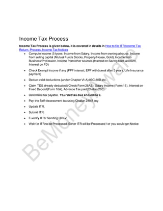Income Tax Process
Income Tax Process is given below. It is covered in details in How to file ITR Income Tax
Return, Process, Income Tax Notices
• Compute income (5 types: Income from Salary, Income from owning a house, Income
from selling capital (Mutual Funds Stocks, Property/House, Gold), Income from
Business/Profession,Income from other sources (Interest on Saving bank account,
Interest on FD)
• Check Exempt Income if any (PPF interest, EPF withdrawal after 5 years, Life Insurance
payment)
• Deduct valid deductions (under Chapter VI-A) 80C,80D etc.
• Claim TDS already deducted (Check Form 26AS): Salary Income (Form 16), Interest on
Fixed Deposit(Form 16A), Advance Tax paid(Challan 280)
• Determine tax payable. Your net tax due should be 0.
• Pay the Self-Assessment tax using Challan 280 if any
• Update ITR.
• Submit ITR.
• E-verify ITR / Sending ITR-V
• Wait for ITR to be Processed: Either ITR will be Processed / or you would get Notice
 