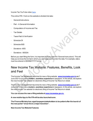 Income Tax YouTube video here.
The online ITR-1 form on the website is divided into tabs:
· General Instructions
· Part - A General Information
· Computation of Income and Tax
· Tax Details
· Taxes Paid & Verification
· Schedule DI
· Schedule 80D
· Donations -80G
· Donations - 80GGA
Before you start filling the form, it is important that you read the 'General Instructions'. This will
help you to know the format in which you are supposed to enter the data. For example, dates
must be entered in DD/MM/YYYY format.
New Income Tax Website: Features, Benefits, Look
and Feel
The Income Tax Department launched its new e-filing website www.incometax.gov.in on 7
June 2021 to provide a modern, seamless experience to taxpayers. In this article, we explore
the new Income Tax website for electronic filing of Income Tax Returns in detail.
The Income Tax Department launched its new e-filing website www.incometax.gov.in on 7
June 2021 to provide a modern, seamless experience to taxpayers. In this article, we explore
the new Income Tax website for electronic filing of Income Tax Returns in detail.
You can access the new e-filing website at www.incometax.gov.in.
A new mobile App to file ITR will be also launched soon.
The Finance Ministry has urged taxpayers/stakeholders to be patient after the launch of
the new portal “since this is a major transition”.
New Income Tax Website Features
 