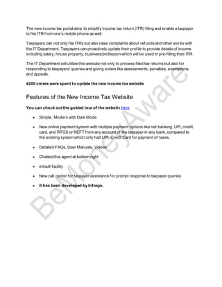 The new income tax portal aims to simplify income tax return (ITR) filing and enable a taxpayer
to file ITR from one’s mobile phone as well.
Taxpayers can not only file ITRs but also raise complaints about refundsand other works with
the IT Department. Taxpayers can proactively update their profile to provide details of income
including salary, house property, business/profession which will be used in pre-filling their ITR.
The IT Department will utilize this website not only to process filed tax returns but also for
responding to taxpayers’ queries and giving orders like assessments, penalties, exemptions,
and appeals.
4200 crores were spent to update the new income tax website
Features of the New Income Tax Website
You can check out the guided tour of the website here
• Simple, Modern with Dark Mode
• New online payment system with multiple payment options like net banking, UPI, credit
card, and RTGS or NEFT from any account of the taxpayer in any bank, compared to
the existing system which only had UPI, Credit Card for payment of taxes.
• Detailed FAQs, User Manuals, Videos
• Chatbot/live agent at bottom right
• eVault facility
• New call center for taxpayer assistance for prompt response to taxpayer queries
• It has been developed by Infosys.
 
