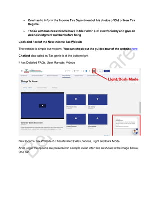 • One has to inform the Income Tax Department of his choice of Old or New Tax
Regime.
• Those with business Income have to file Form 10-IE electronically and give an
Acknowledgment number before filing
Look and Feelof the New Income Tax Website
The website is simple but modern. You can check out the guided tour of the website here
Chatbot also called as Tax genie is at the bottom right
It has Detailed FAQs, User Manuals, Videos
New Income Tax Website 2.0 has detailed FAQs, Videos, Light and Dark Mode
After Login the options are presented in a simple clean interface as shown in the image below.
One can
 