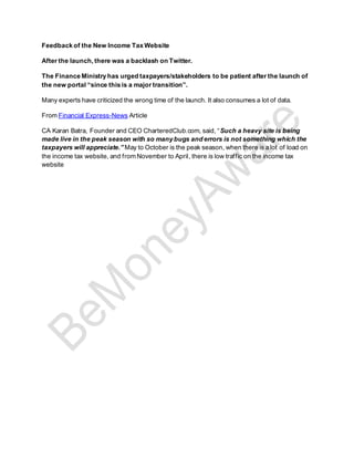 Feedback of the New Income Tax Website
After the launch,there was a backlash on Twitter.
The Finance Ministry has urged taxpayers/stakeholders to be patient after the launch of
the new portal “since this is a major transition”.
Many experts have criticized the wrong time of the launch. It also consumes a lot of data.
From Financial Express-News Article
CA Karan Batra, Founder and CEO CharteredClub.com, said, “Such a heavy site is being
made live in the peak season with so many bugs and errors is not something which the
taxpayers will appreciate.” May to October is the peak season, when there is a lot of load on
the income tax website, and from November to April, there is low traffic on the income tax
website
 