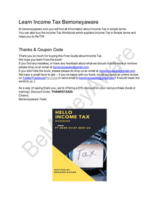 Learn Income Tax Bemoneyaware
At bemoneyaware.com you will find all Information about Income Tax in simple terms
You can also buy the Income Tax Workbook which explains Income Tax in Simple terms and
helps you to file ITR
Thanks & Coupon Code
Thank you so much for buying this Free Guide about Income Tax
We hope you learn from the book!
If you find any mistakes, or have any feedback about what we should include more or remove
please drop us an email at bemoneyaware@gmail.com
If you didn’t like the book, please please do drop us an email at bemoneyaware@gmail.com
We have a small favor to ask – if you’re happy with our book, could you leave an online review
on Twitter/Facebook/YouTube or send email to bemoneyaware@gmail.com? It would mean the
world to us :)
As a way of saying thank you, we’re offering a 20% discount on your next purchase (book or
training), Discount Code: THANKSTAX20.
Cheers,
Bemoneyaware Team
 