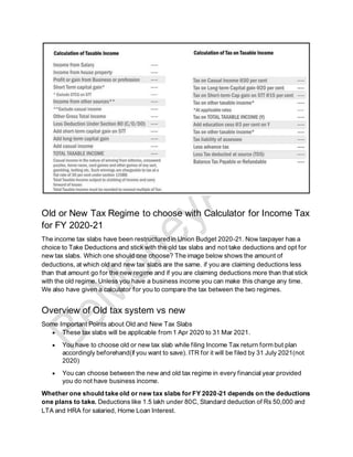 Old or New Tax Regime to choose with Calculator for Income Tax
for FY 2020-21
The income tax slabs have been restructured in Union Budget 2020-21. Now taxpayer has a
choice to Take Deductions and stick with the old tax slabs and not take deductions and opt for
new tax slabs. Which one should one choose? The image below shows the amount of
deductions, at which old and new tax slabs are the same. if you are claiming deductions less
than that amount go for the new regime and if you are claiming deductions more than that stick
with the old regime. Unless you have a business income you can make this change any time.
We also have given a calculator for you to compare the tax between the two regimes.
Overview of Old tax system vs new
Some Important Points about Old and New Tax Slabs
• These tax slabs will be applicable from 1 Apr 2020 to 31 Mar 2021.
• You have to choose old or new tax slab while filing Income Tax return form but plan
accordingly beforehand(if you want to save). ITR for it will be filed by 31 July 2021(not
2020)
• You can choose between the new and old tax regime in every financial year provided
you do not have business income.
Whether one should take old or new tax slabs for FY 2020-21 depends on the deductions
one plans to take. Deductions like 1.5 lakh under 80C, Standard deduction of Rs 50,000 and
LTA and HRA for salaried, Home Loan Interest.
 