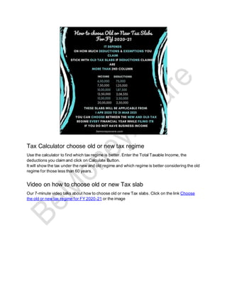 Tax Calculator choose old or new tax regime
Use the calculator to find which tax regime is better. Enter the Total Taxable Income, the
deductions you claim and click on Calculate Button.
It will show the tax under the new and old regime and which regime is better considering the old
regime for those less than 60 years.
Video on how to choose old or new Tax slab
Our 7-minute video talks about how to choose old or new Tax slabs. Click on the link Choose
the old or new tax regime for FY 2020-21 or the image
 