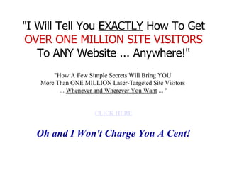 &quot;I Will Tell You  EXACTLY  How To Get  OVER ONE MILLION SITE VISITORS  To ANY Website ... Anywhere!&quot; &quot;How A Few Simple Secrets Will Bring YOU  More Than ONE MILLION Laser-Targeted Site Visitors  ...  Whenever and Wherever You Want  ... &quot; CLICK HERE Oh and I Won't Charge You A Cent!   