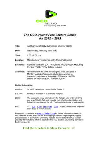 The OCD Ireland Free Lecture Series
                      for 2012 – 2013

Title:        An Overview of Body Dysmorphic Disorder (BDD)

Date:         Wednesday, February 20th, 2013

Time:         7:00 – 8:30 pm

Location:     Main Lecture Theatre/Hall at St. Patrick's Hospital

Lecturer:     Fionnula MacLiam, B.A., RGN, RMN, PGDip Psych, MSc, Reg
              Psychol (PsSI), Trinity College lecturer

Audience:     The content of the talks are designed to be delivered to
              Mental Health professionals, students as well as to
              interested members of the public. PSI grants 1.0CPD
              credits for each talk (CPD Number: 12036).


Further Information:

Location:     St. Patrick's Hospital, James Street, Dublin 2

Car Park:     Parking is available in St. Patrick's Hospital.

LUAS:         The Luas runs every 5 minutes on the Tallaght Line and it will bring
              you straight to St. Patrick’s Hospital (get off at Heuston Station and
              follow the Luas Line up the hill. The hospital entrance is on the right).

Bus:          123 | 206 | 51B | 51N | 69N | 78A | Go to James Street and from
              there it is a 5-10 minute walk.

Please visit our website at www.ocdireland.org for further information about this
lecture series as well as for details and meeting calendars regarding our support
groups located in St. Patrick’s University Hospital as well as for the OCD support
group for TCD students which is located in the TCD Student Counselling Service on
South Leinster St.


            Find the Freedom to Move Forward
 