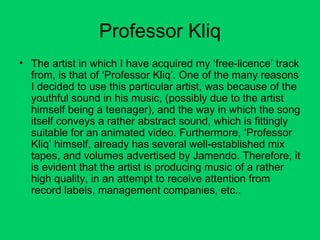 Professor Kliq The artist in which I have acquired my ‘free-licence’ track from, is that of ‘Professor Kliq’. One of the many reasons I decided to use this particular artist, was because of the youthful sound in his music, (possibly due to the artist himself being a teenager), and the way in which the song itself conveys a rather abstract sound, which is fittingly suitable for an animated video. Furthermore, ‘Professor Kliq’ himself, already has several well-established mix tapes, and volumes advertised by Jamendo. Therefore, it is evident that the artist is producing music of a rather high quality, in an attempt to receive attention from record labels, management companies, etc.. 