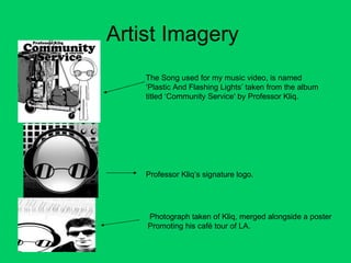 Artist Imagery  The Song used for my music video, is named ‘Plastic And Flashing Lights’ taken from the album titled ‘Community Service' by Professor Kliq. Professor Kliq’s signature logo. Photograph taken of Kliq, merged alongside a poster Promoting his café tour of LA. 